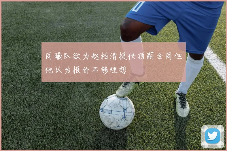 同曦队欲为赵柏清提供顶薪合同但他认为报价不够理想