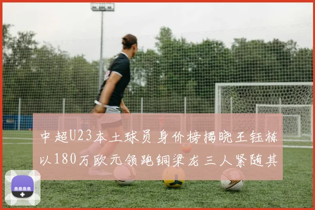 中超U23本土球员身价榜揭晓王钰栋以180万欧元领跑铜梁龙三人紧随其后