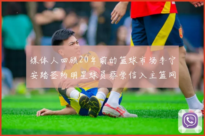 媒体人回顾20年前的篮球市场李宁安踏签约明星球员蔡崇信入主篮网的时代变迁