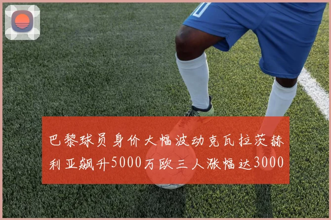 巴黎球员身价大幅波动克瓦拉茨赫利亚飙升5000万欧三人涨幅达3000万欧