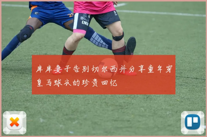 库库妻子告别切尔西并分享童年穿皇马球衣的珍贵回忆