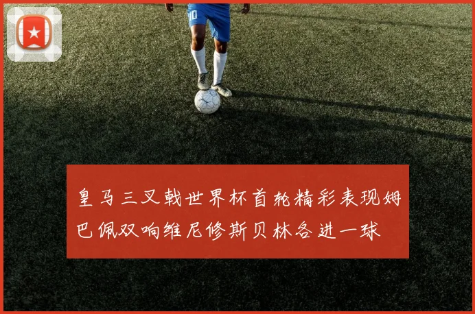 皇马三叉戟世界杯首轮精彩表现姆巴佩双响维尼修斯贝林各进一球