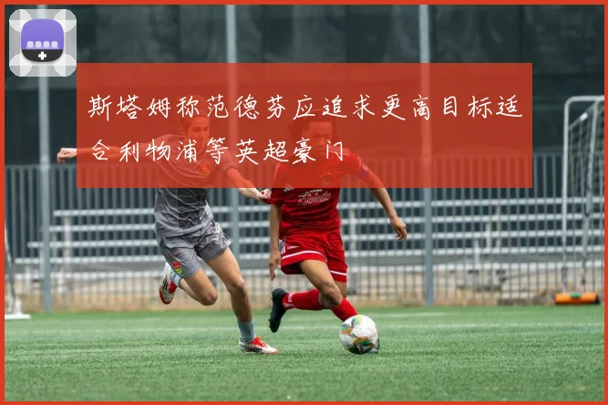 斯塔姆称范德芬应追求更高目标适合利物浦等英超豪门
