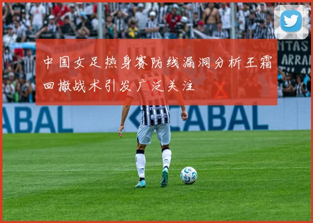中国女足热身赛防线漏洞分析王霜回撤战术引发广泛关注