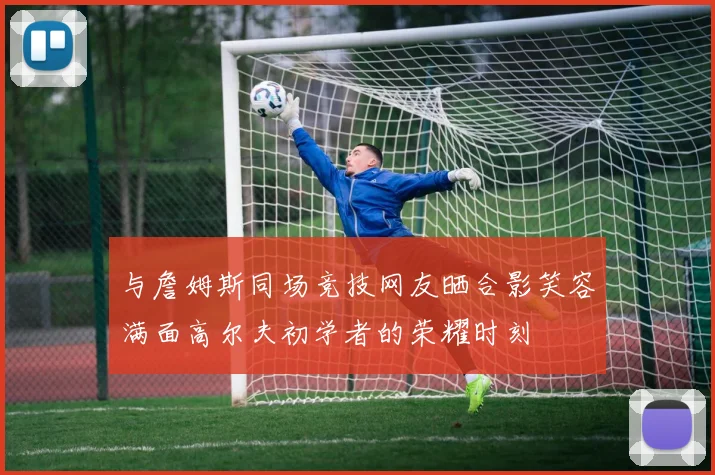 与詹姆斯同场竞技网友晒合影笑容满面高尔夫初学者的荣耀时刻