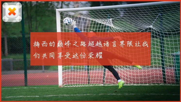 梅西的巅峰之路超越语言界限让我们共同享受这份荣耀
