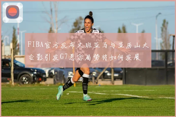 FIBA官方发布文班亚马与亚历山大合影引发G7悬念局势将如何发展