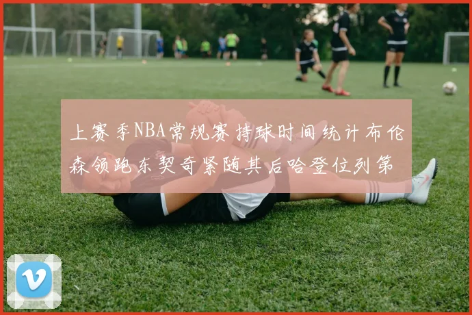 上赛季NBA常规赛持球时间统计布伦森领跑东契奇紧随其后哈登位列第四
