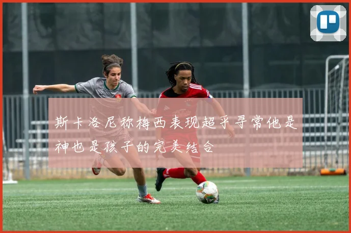 斯卡洛尼称梅西表现超乎寻常他是神也是孩子的完美结合