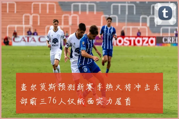查尔莫斯预测新赛季热火将冲击东部前三76人仅纸面实力居首