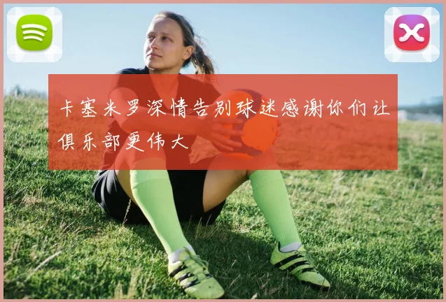 卡塞米罗深情告别球迷感谢你们让俱乐部更伟大