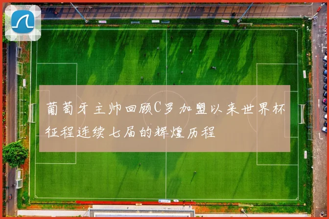 葡萄牙主帅回顾C罗加盟以来世界杯征程连续七届的辉煌历程