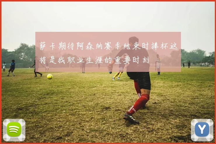 萨卡期待阿森纳赛季结束时捧杯这将是我职业生涯的重要时刻