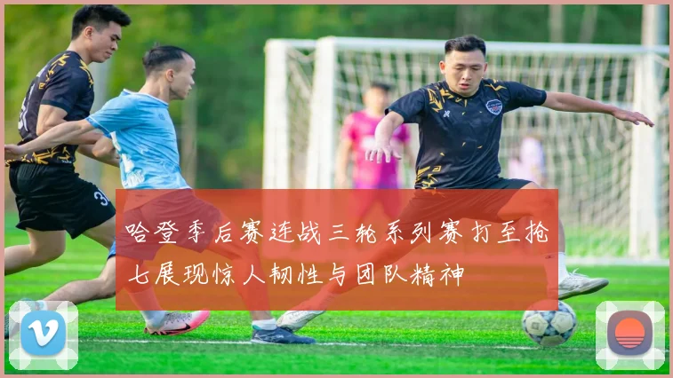 哈登季后赛连战三轮系列赛打至抢七展现惊人韧性与团队精神