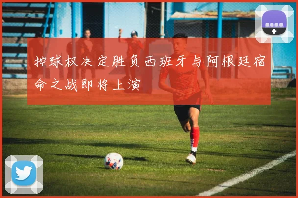 控球权决定胜负西班牙与阿根廷宿命之战即将上演