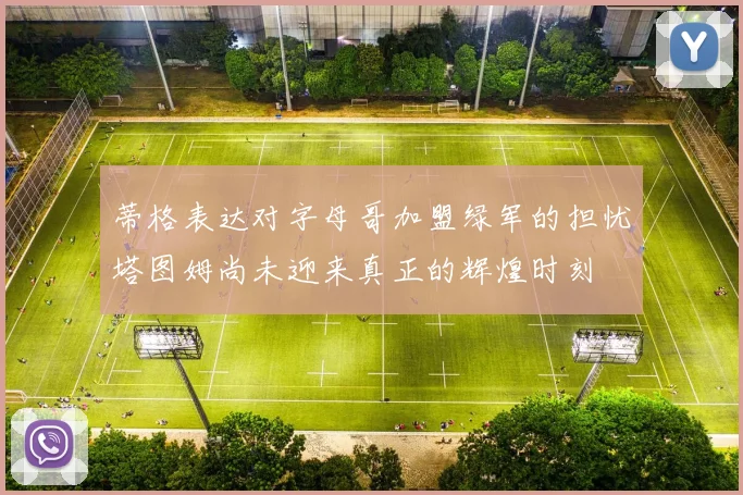 蒂格表达对字母哥加盟绿军的担忧塔图姆尚未迎来真正的辉煌时刻