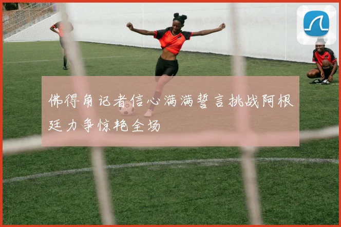 佛得角记者信心满满誓言挑战阿根廷力争惊艳全场