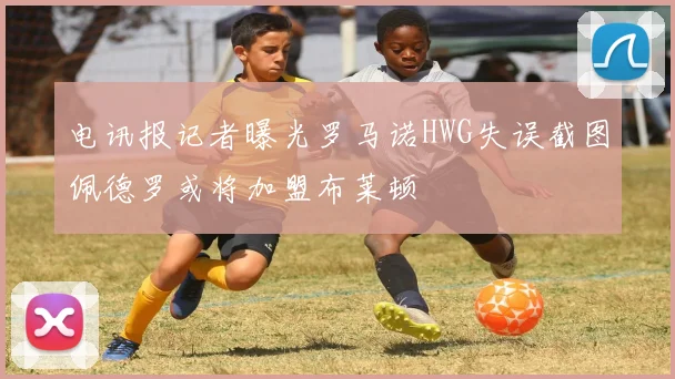 电讯报记者曝光罗马诺HWG失误截图佩德罗或将加盟布莱顿