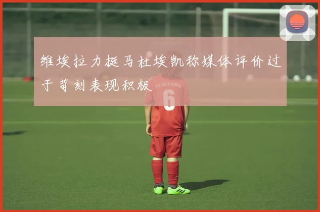 维埃拉力挺马杜埃凯称媒体评价过于苛刻表现积极
