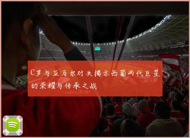 C罗与亚马尔对决揭示西葡两代巨星的荣耀与传承之战