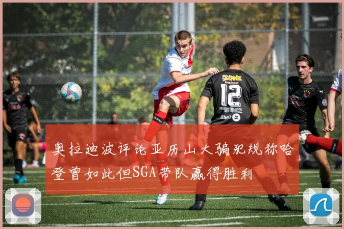 奥拉迪波评论亚历山大骗犯规称哈登曾如此但SGA带队赢得胜利