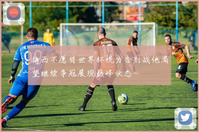 梅西不愿将世界杯视为告别战他渴望继续争冠展现巅峰状态
