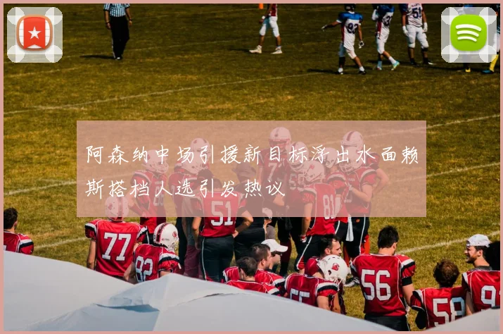 阿森纳中场引援新目标浮出水面赖斯搭档人选引发热议