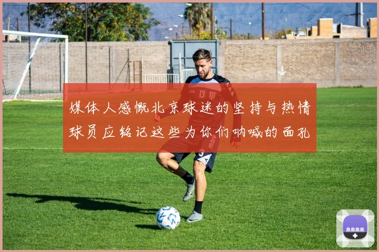 媒体人感慨北京球迷的坚持与热情球员应铭记这些为你们呐喊的面孔