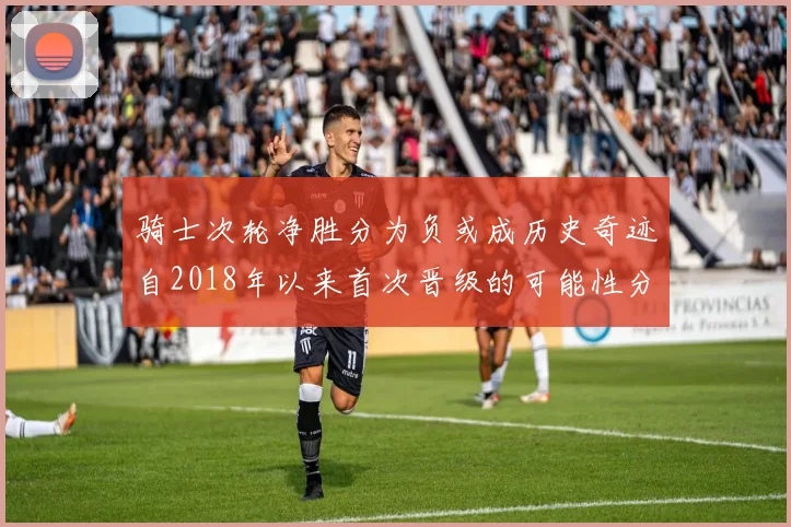 骑士次轮净胜分为负或成历史奇迹自2018年以来首次晋级的可能性分析